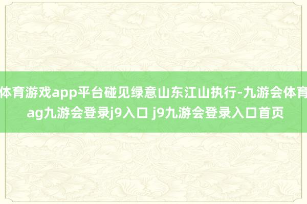 体育游戏app平台碰见绿意山东江山执行-九游会体育 ag九游会登录j9入口 j9九游会登录入口首页