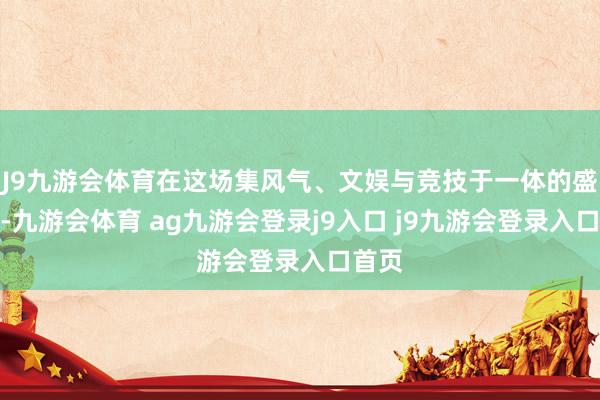 J9九游会体育在这场集风气、文娱与竞技于一体的盛事中-九游会体育 ag九游会登录j9入口 j9九游会登录入口首页