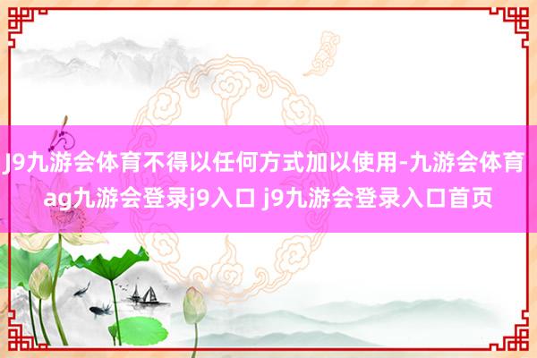 J9九游会体育不得以任何方式加以使用-九游会体育 ag九游会登录j9入口 j9九游会登录入口首页