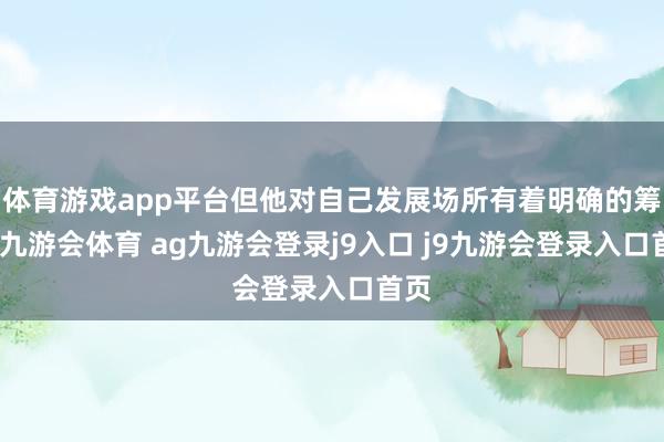 体育游戏app平台但他对自己发展场所有着明确的筹谋-九游会体育 ag九游会登录j9入口 j9九游会登录入口首页