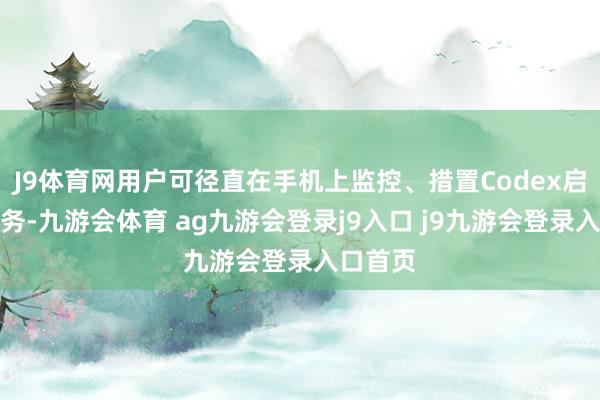 J9体育网用户可径直在手机上监控、措置Codex启动的任务-九游会体育 ag九游会登录j9入口 j9九游会登录入口首页