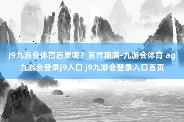 J9九游会体育　　后果呢？首肯期满-九游会体育 ag九游会登录j9入口 j9九游会登录入口首页