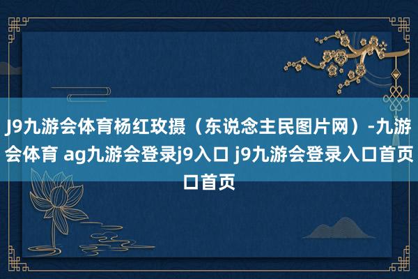 J9九游会体育杨红玫摄(东说念主民图片网)-九游会体育 ag九游会登录j9入口 j9九游会登录入口首页