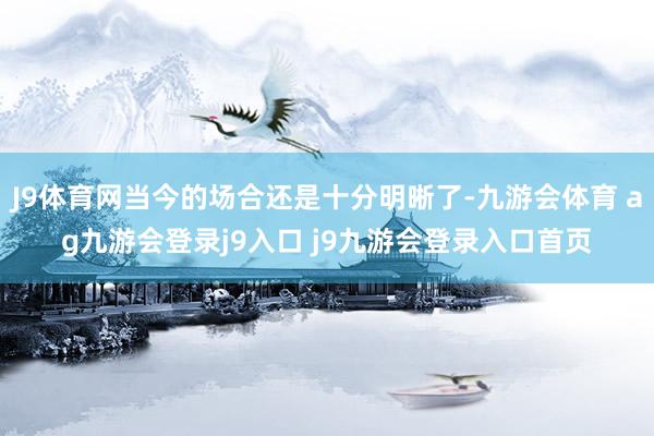 J9体育网当今的场合还是十分明晰了-九游会体育 ag九游会登录j9入口 j9九游会登录入口首页