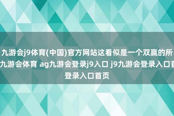 九游会j9体育(中国)官方网站这看似是一个双赢的所在-九游会体育 ag九游会登录j9入口 j9九游会登录入口首页