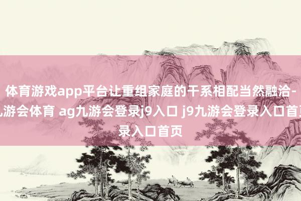 体育游戏app平台让重组家庭的干系相配当然融洽-九游会体育 ag九游会登录j9入口 j9九游会登录入口首页