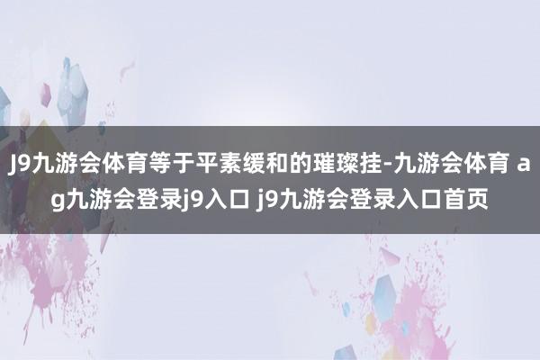 J9九游会体育等于平素缓和的璀璨挂-九游会体育 ag九游会登录j9入口 j9九游会登录入口首页