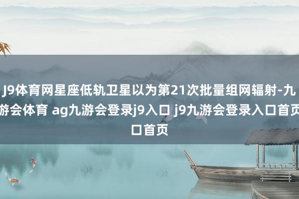 J9体育网星座低轨卫星以为第21次批量组网辐射-九游会体育 ag九游会登录j9入口 j9九游会登录入口首页