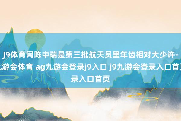 J9体育网陈中瑞是第三批航天员里年齿相对大少许-九游会体育 ag九游会登录j9入口 j9九游会登录入口首页