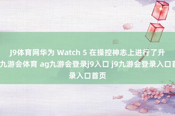 J9体育网华为 Watch 5 在操控神志上进行了升级-九游会体育 ag九游会登录j9入口 j9九游会登录入口首页