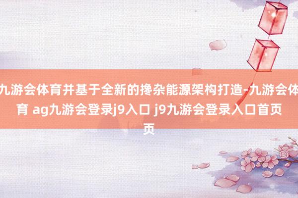 九游会体育并基于全新的搀杂能源架构打造-九游会体育 ag九游会登录j9入口 j9九游会登录入口首页