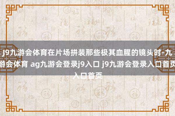 J9九游会体育在片场拼装那些极其血腥的镜头时-九游会体育 ag九游会登录j9入口 j9九游会登录入口首页