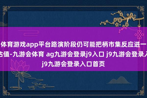 体育游戏app平台路演阶段仍可能把柄市集反应进一步上调估值-九游会体育 ag九游会登录j9入口 j9九游会登录入口首页