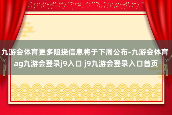 九游会体育更多阻挠信息将于下周公布-九游会体育 ag九游会登录j9入口 j9九游会登录入口首页