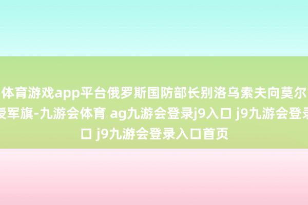 体育游戏app平台俄罗斯国防部长别洛乌索夫向莫尔德维切夫授军旗-九游会体育 ag九游会登录j9入口 j9九游会登录入口首页