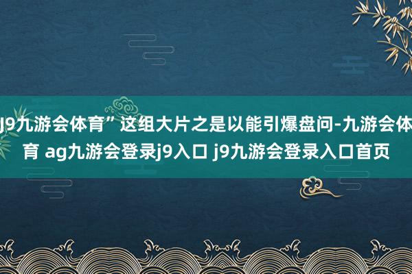 J9九游会体育”这组大片之是以能引爆盘问-九游会体育 ag九游会登录j9入口 j9九游会登录入口首页