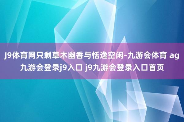 J9体育网只剩草木幽香与恬逸空闲-九游会体育 ag九游会登录j9入口 j9九游会登录入口首页