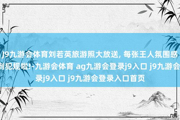 J9九游会体育刘若英旅游照大放送, 每张王人氛围感拉满, 好意思到犯规啦!-九游会体育 ag九游会登录j9入口 j9九游会登录入口首页