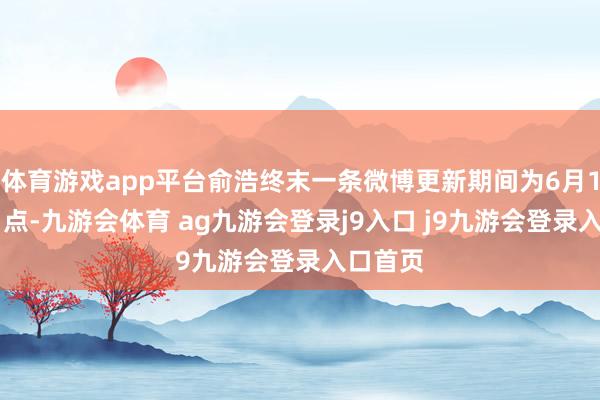 体育游戏app平台俞浩终末一条微博更新期间为6月1日晚11点-九游会体育 ag九游会登录j9入口 j9九游会登录入口首页