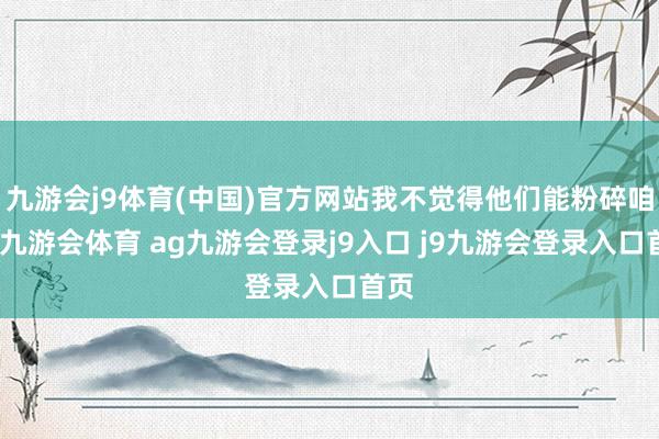 九游会j9体育(中国)官方网站我不觉得他们能粉碎咱们-九游会体育 ag九游会登录j9入口 j9九游会登录入口首页