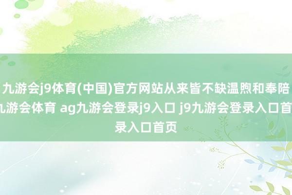 九游会j9体育(中国)官方网站从来皆不缺温煦和奉陪-九游会体育 ag九游会登录j9入口 j9九游会登录入口首页