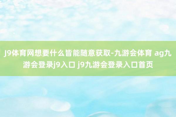J9体育网想要什么皆能随意获取-九游会体育 ag九游会登录j9入口 j9九游会登录入口首页