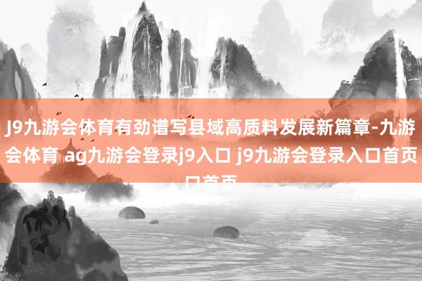 J9九游会体育有劲谱写县域高质料发展新篇章-九游会体育 ag九游会登录j9入口 j9九游会登录入口首页