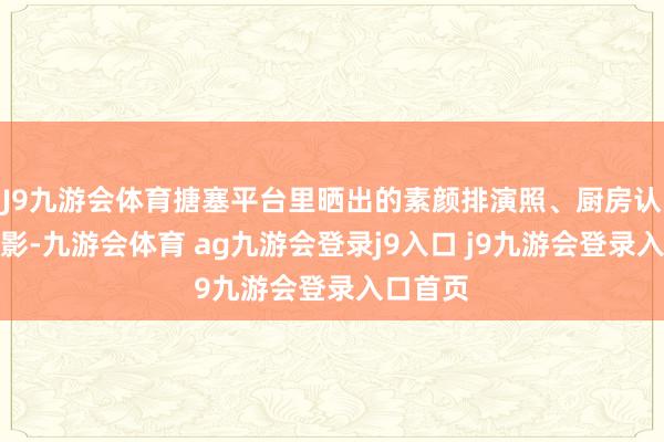 J9九游会体育搪塞平台里晒出的素颜排演照、厨房认真是背影-九游会体育 ag九游会登录j9入口 j9九游会登录入口首页
