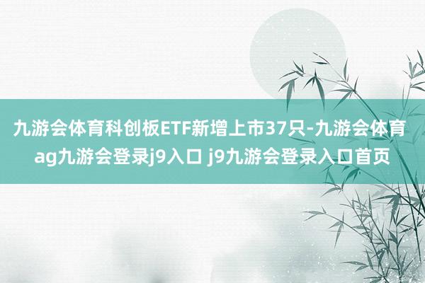 九游会体育科创板ETF新增上市37只-九游会体育 ag九游会登录j9入口 j9九游会登录入口首页