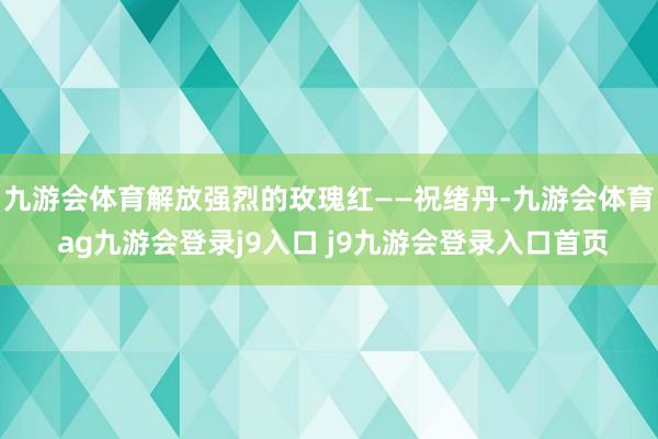 九游会体育解放强烈的玫瑰红——祝绪丹-九游会体育 ag九游会登录j9入口 j9九游会登录入口首页