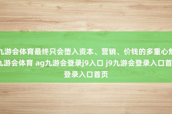九游会体育最终只会堕入资本、营销、价钱的多重心焦-九游会体育 ag九游会登录j9入口 j9九游会登录入口首页