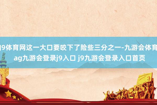 J9体育网这一大口要咬下了险些三分之一-九游会体育 ag九游会登录j9入口 j9九游会登录入口首页