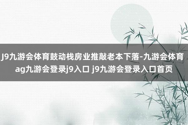 J9九游会体育鼓动栈房业推敲老本下落-九游会体育 ag九游会登录j9入口 j9九游会登录入口首页
