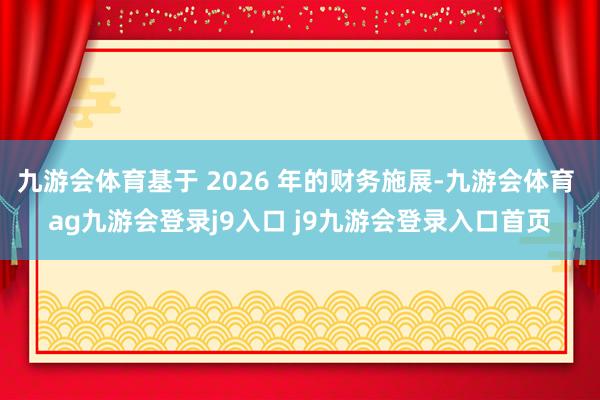 九游会体育基于 2026 年的财务施展-九游会体育 ag九游会登录j9入口 j9九游会登录入口首页
