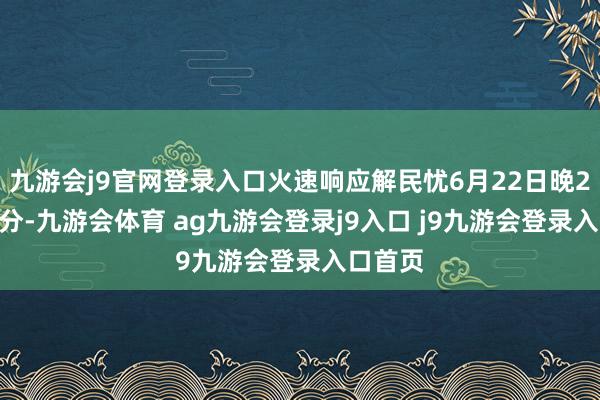 九游会j9官网登录入口火速响应解民忧6月22日晚22时30分-九游会体育 ag九游会登录j9入口 j9九游会登录入口首页