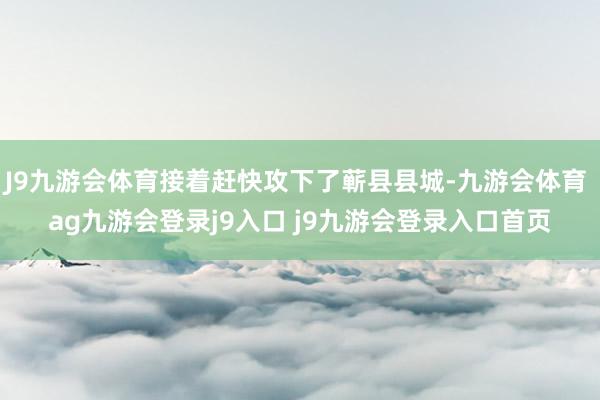 J9九游会体育接着赶快攻下了蕲县县城-九游会体育 ag九游会登录j9入口 j9九游会登录入口首页