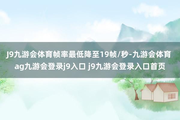 J9九游会体育帧率最低降至19帧/秒-九游会体育 ag九游会登录j9入口 j9九游会登录入口首页