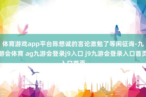 体育游戏app平台陈想诚的言论激勉了等闲征询-九游会体育 ag九游会登录j9入口 j9九游会登录入口首页