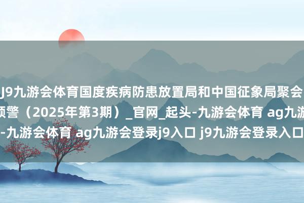 J9九游会体育国度疾病防患放置局和中国征象局聚会发布高温健康风险预警（2025年第3期）_官网_起头-九游会体育 ag九游会登录j9入口 j9九游会登录入口首页