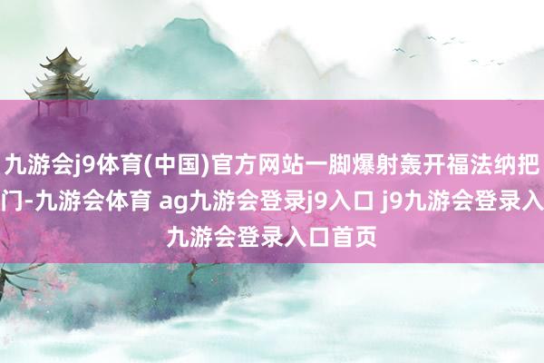 九游会j9体育(中国)官方网站一脚爆射轰开福法纳把守的大门-九游会体育 ag九游会登录j9入口 j9九游会登录入口首页