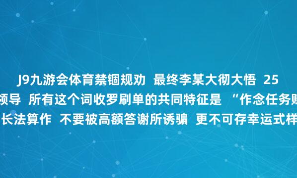 J9九游会体育禁锢规劝  最终李某大彻大悟  25.5万元生效保住  警方领导  所有这个词收罗刷单的共同特征是  “作念任务赚佣金”  其自己就短长法算作  不要被高额答谢所诱骗  更不可存幸运式样  服气骗子的退款同意  以免碰到连环骗局  如遇上述情况  请立即向公安机关报警 -九游会体育 ag九游会登录j9入口 j9九游会登录入口首页