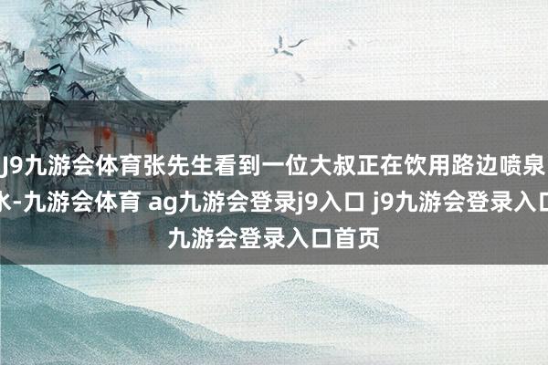 J9九游会体育张先生看到一位大叔正在饮用路边喷泉里的水-九游会体育 ag九游会登录j9入口 j9九游会登录入口首页