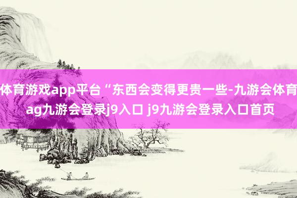 体育游戏app平台“东西会变得更贵一些-九游会体育 ag九游会登录j9入口 j9九游会登录入口首页