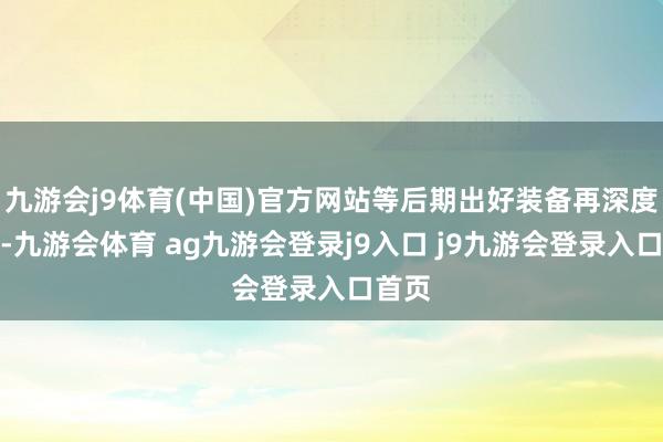 九游会j9体育(中国)官方网站等后期出好装备再深度强化-九游会体育 ag九游会登录j9入口 j9九游会登录入口首页