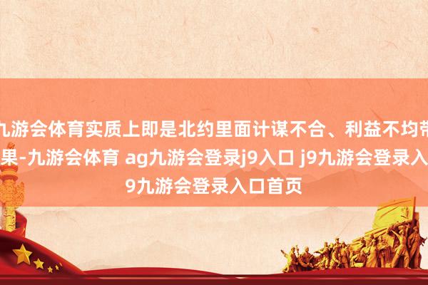 九游会体育实质上即是北约里面计谋不合、利益不均带来的效果-九游会体育 ag九游会登录j9入口 j9九游会登录入口首页