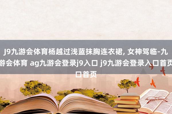J9九游会体育杨越过浅蓝抹胸连衣裙, 女神驾临-九游会体育 ag九游会登录j9入口 j9九游会登录入口首页