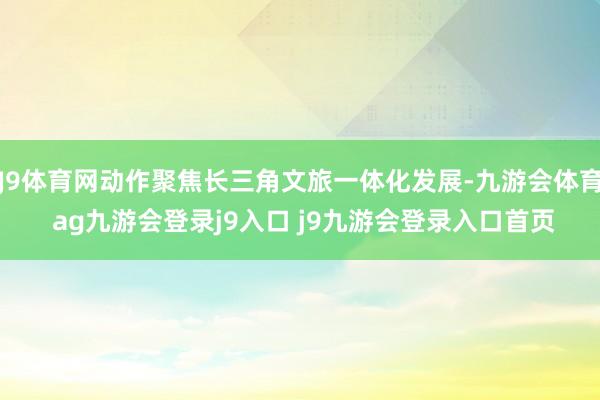 J9体育网动作聚焦长三角文旅一体化发展-九游会体育 ag九游会登录j9入口 j9九游会登录入口首页
