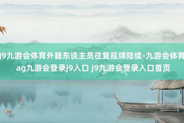 J9九游会体育外籍东谈主员往复延绵陆续-九游会体育 ag九游会登录j9入口 j9九游会登录入口首页