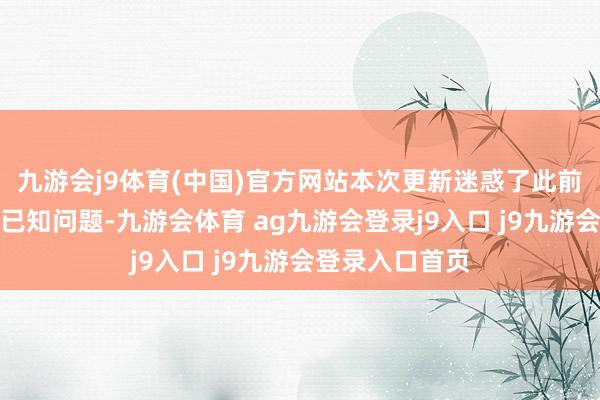 九游会j9体育(中国)官方网站本次更新迷惑了此前测试版的多项已知问题-九游会体育 ag九游会登录j9入口 j9九游会登录入口首页