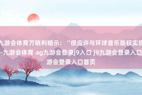 九游会体育万晓利暗示：“很应许与环球音乐版权实现合营-九游会体育 ag九游会登录j9入口 j9九游会登录入口首页